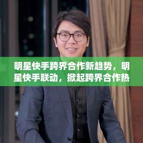 明星快手跨界合作新趋势,明星快手联动,掀起跨界合作热潮