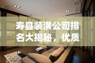 寿县装潢公司排名大揭秘,优质装饰公司推荐与比较